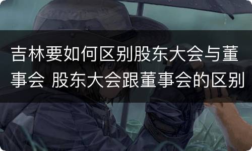 吉林要如何区别股东大会与董事会 股东大会跟董事会的区别