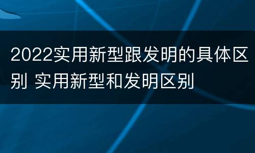 2022实用新型跟发明的具体区别 实用新型和发明区别
