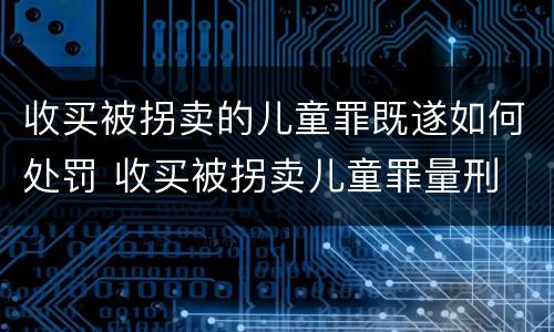 收买被拐卖的儿童罪既遂如何处罚 收买被拐卖儿童罪量刑