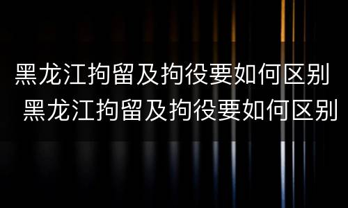 黑龙江拘留及拘役要如何区别 黑龙江拘留及拘役要如何区别执行