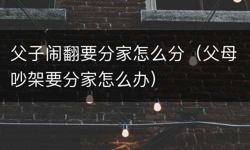 父子闹翻要分家怎么分（父母吵架要分家怎么办）