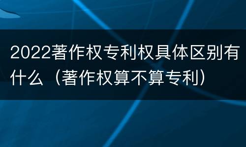 2022著作权专利权具体区别有什么（著作权算不算专利）