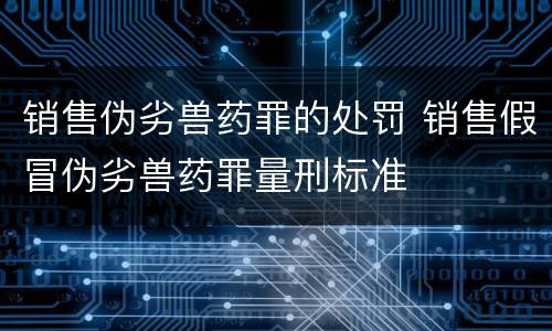 销售伪劣兽药罪的处罚 销售假冒伪劣兽药罪量刑标准