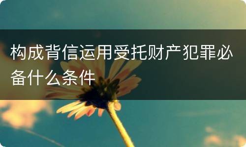 构成背信运用受托财产犯罪必备什么条件