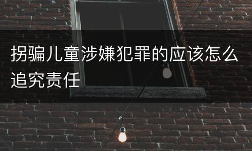 拐骗儿童涉嫌犯罪的应该怎么追究责任