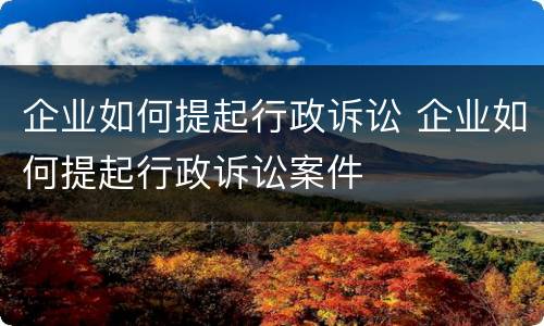 企业如何提起行政诉讼 企业如何提起行政诉讼案件
