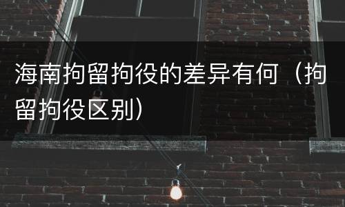 海南拘留拘役的差异有何（拘留拘役区别）