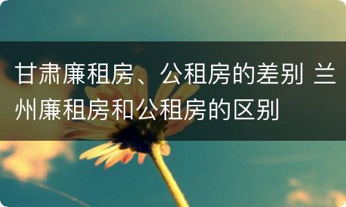 甘肃廉租房、公租房的差别 兰州廉租房和公租房的区别