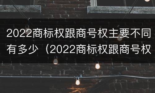 2022商标权跟商号权主要不同有多少（2022商标权跟商号权主要不同有多少种）