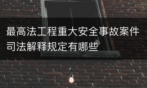 最高法工程重大安全事故案件司法解释规定有哪些