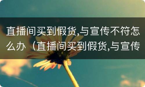直播间买到假货,与宣传不符怎么办（直播间买到假货,与宣传不符怎么办呀）