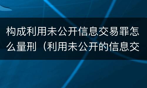 构成利用未公开信息交易罪怎么量刑（利用未公开的信息交易罪司法解释）