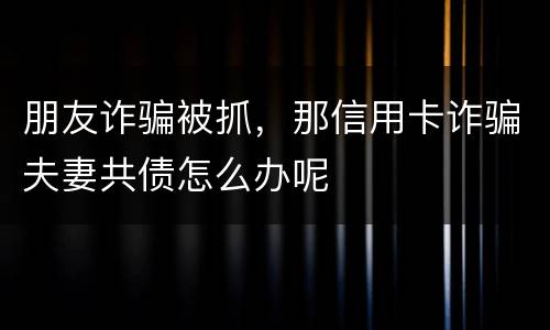朋友诈骗被抓，那信用卡诈骗夫妻共债怎么办呢