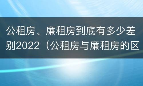 公租房、廉租房到底有多少差别2022（公租房与廉租房的区别都在此,别再搞错了!）