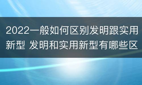 2022一般如何区别发明跟实用新型 发明和实用新型有哪些区别
