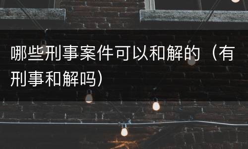 哪些刑事案件可以和解的（有刑事和解吗）