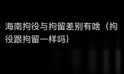 海南拘役与拘留差别有啥（拘役跟拘留一样吗）