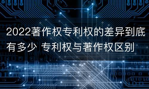 2022著作权专利权的差异到底有多少 专利权与著作权区别