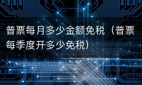 普票每月多少金额免税（普票每季度开多少免税）