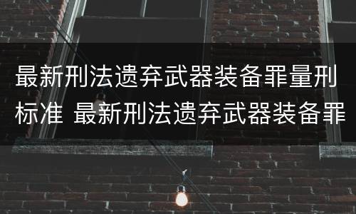 最新刑法遗弃武器装备罪量刑标准 最新刑法遗弃武器装备罪量刑标准表