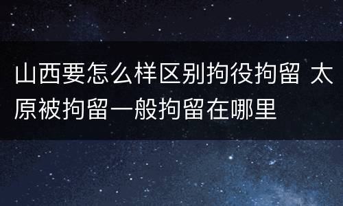 山西要怎么样区别拘役拘留 太原被拘留一般拘留在哪里