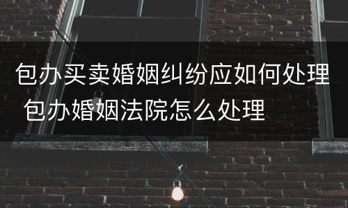 包办买卖婚姻纠纷应如何处理 包办婚姻法院怎么处理