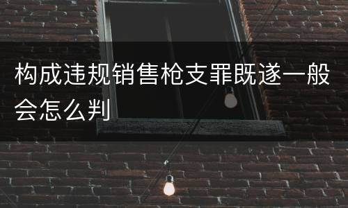构成违规销售枪支罪既遂一般会怎么判