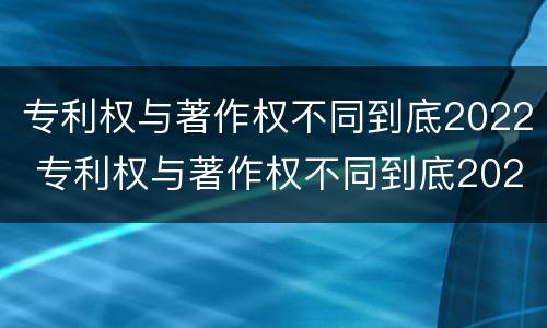 专利权与著作权不同到底2022 专利权与著作权不同到底2022年还有吗