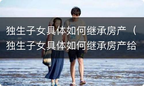 独生子女具体如何继承房产（独生子女具体如何继承房产给子女）