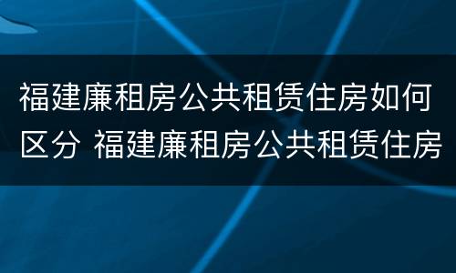 福建廉租房公共租赁住房如何区分 福建廉租房公共租赁住房如何区分等级