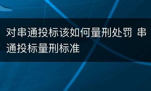 对串通投标该如何量刑处罚 串通投标量刑标准