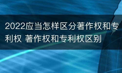 2022应当怎样区分著作权和专利权 著作权和专利权区别