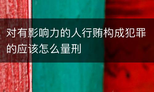 对有影响力的人行贿构成犯罪的应该怎么量刑