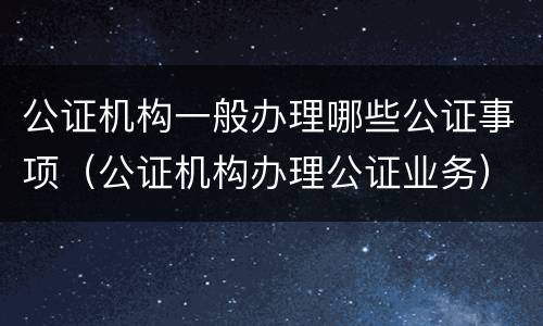 公证机构一般办理哪些公证事项（公证机构办理公证业务）