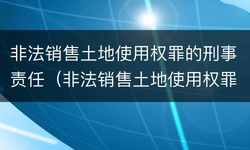 非法销售土地使用权罪的刑事责任（非法销售土地使用权罪的刑事责任）