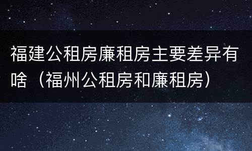 福建公租房廉租房主要差异有啥（福州公租房和廉租房）