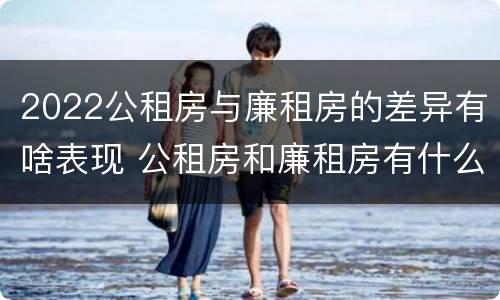 2022公租房与廉租房的差异有啥表现 公租房和廉租房有什么区别?2019年的