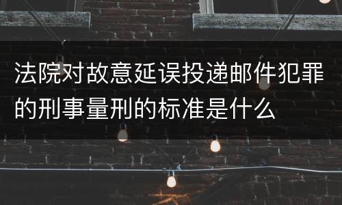 法院对故意延误投递邮件犯罪的刑事量刑的标准是什么