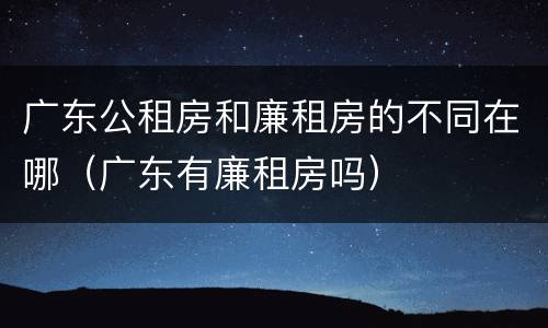 广东公租房和廉租房的不同在哪（广东有廉租房吗）