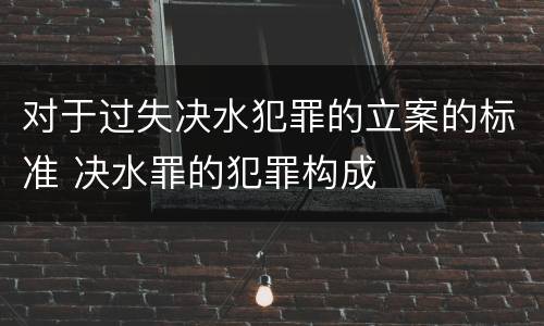 对于过失决水犯罪的立案的标准 决水罪的犯罪构成