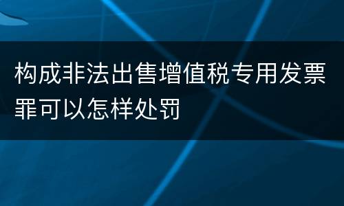 构成非法出售增值税专用发票罪可以怎样处罚