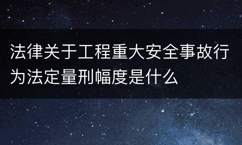 法律关于工程重大安全事故行为法定量刑幅度是什么