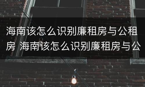 海南该怎么识别廉租房与公租房 海南该怎么识别廉租房与公租房呢