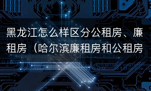 黑龙江怎么样区分公租房、廉租房（哈尔滨廉租房和公租房有什么区别）