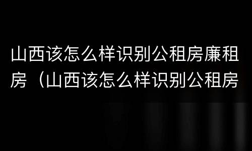山西该怎么样识别公租房廉租房（山西该怎么样识别公租房廉租房的真假）