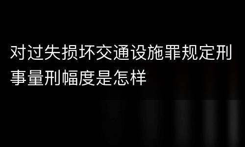 对过失损坏交通设施罪规定刑事量刑幅度是怎样