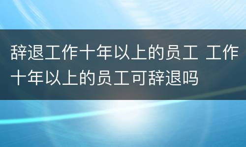 辞退工作十年以上的员工 工作十年以上的员工可辞退吗