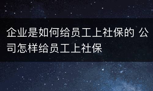 企业是如何给员工上社保的 公司怎样给员工上社保