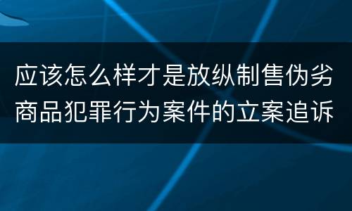 应该怎么样才是放纵制售伪劣商品犯罪行为案件的立案追诉标准