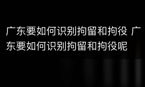 广东要如何识别拘留和拘役 广东要如何识别拘留和拘役呢